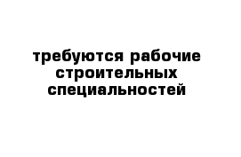 требуются рабочие строительных специальностей